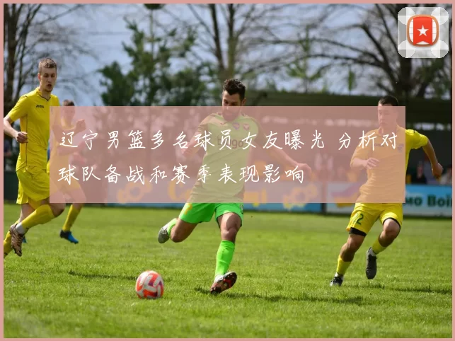 辽宁男篮多名球员女友曝光 分析对球队备战和赛季表现影响