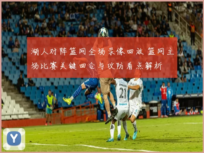 湖人对阵篮网全场录像回放 篮网主场比赛关键回合与攻防看点解析
