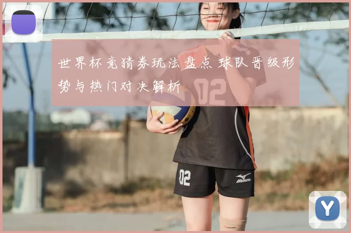 世界杯竞猜券玩法盘点 球队晋级形势与热门对决解析
