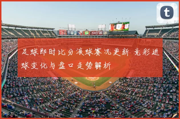 足球即时比分滚球赛况更新 竞彩进球变化与盘口走势解析