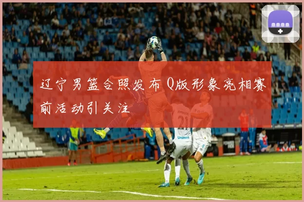 辽宁男篮合照发布 Q版形象亮相赛前活动引关注