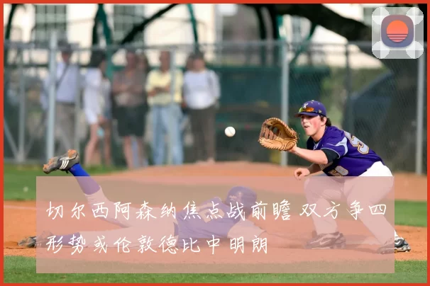 切尔西阿森纳焦点战前瞻 双方争四形势或伦敦德比中明朗