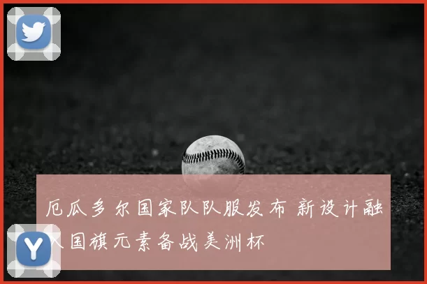 厄瓜多尔国家队队服发布 新设计融入国旗元素备战美洲杯