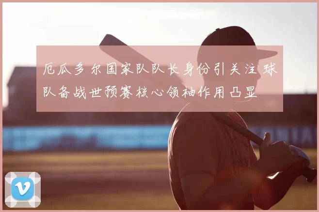 厄瓜多尔国家队队长身份引关注 球队备战世预赛核心领袖作用凸显