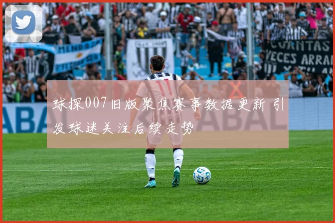球探007旧版聚焦赛事数据更新 引发球迷关注后续走势