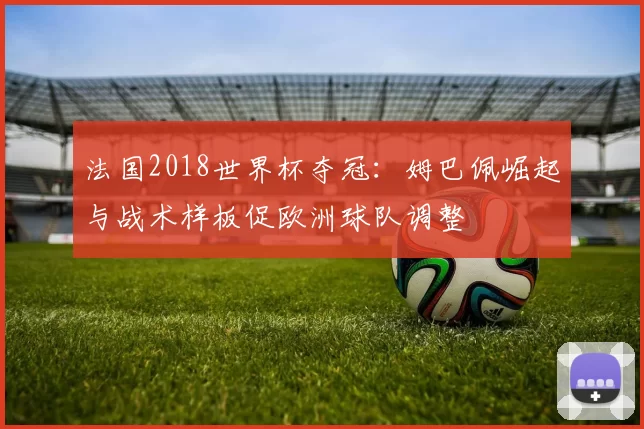 法国2018世界杯夺冠：姆巴佩崛起与战术样板促欧洲球队调整