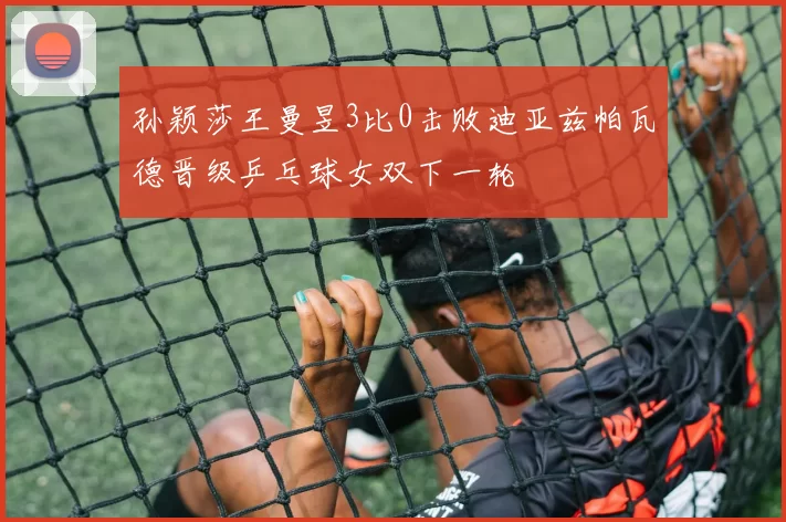 孙颖莎王曼昱3比0击败迪亚兹帕瓦德晋级乒乓球女双下一轮