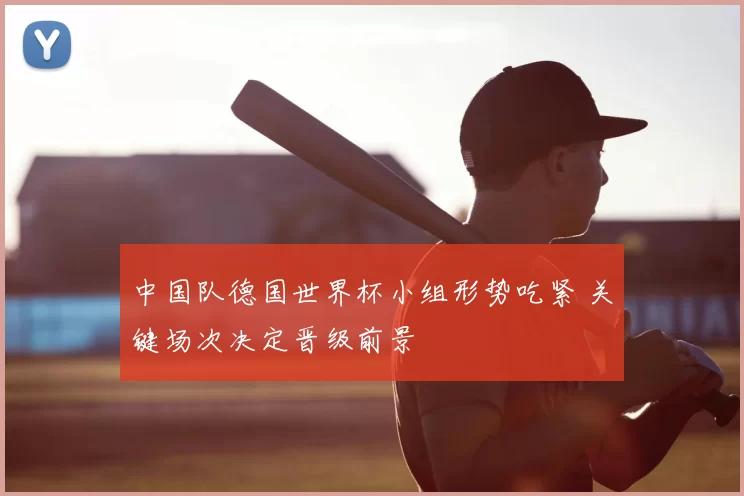 中国队德国世界杯小组形势吃紧 关键场次决定晋级前景