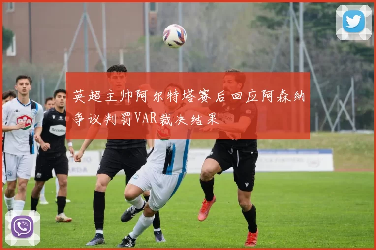 英超主帅阿尔特塔赛后回应阿森纳争议判罚VAR裁决结果