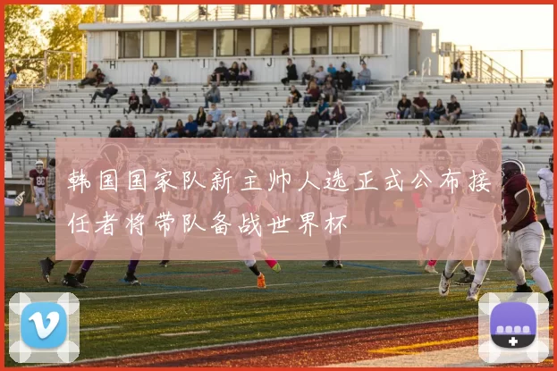 韩国国家队新主帅人选正式公布接任者将带队备战世界杯