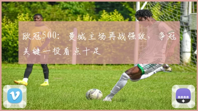 欧冠500:曼城主场再战强敌,争冠关键一役看点十足