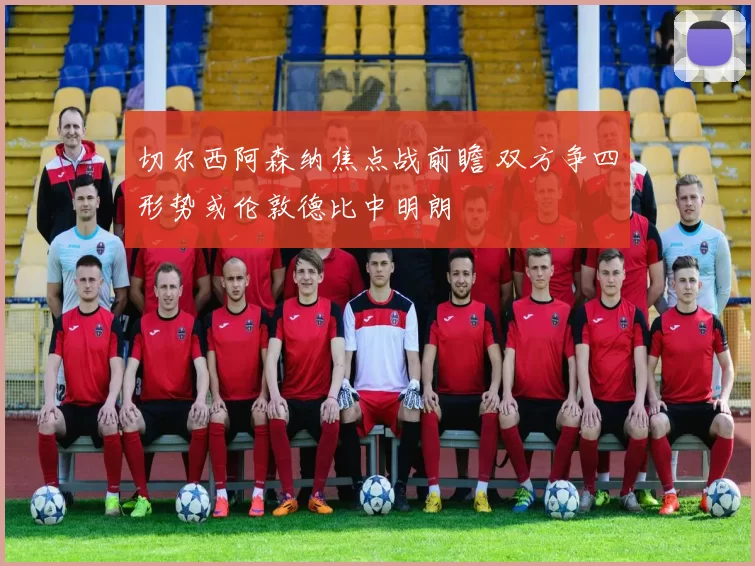 切尔西阿森纳焦点战前瞻 双方争四形势或伦敦德比中明朗