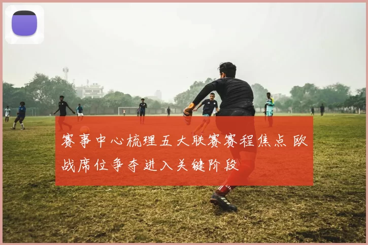 赛事中心梳理五大联赛赛程焦点 欧战席位争夺进入关键阶段