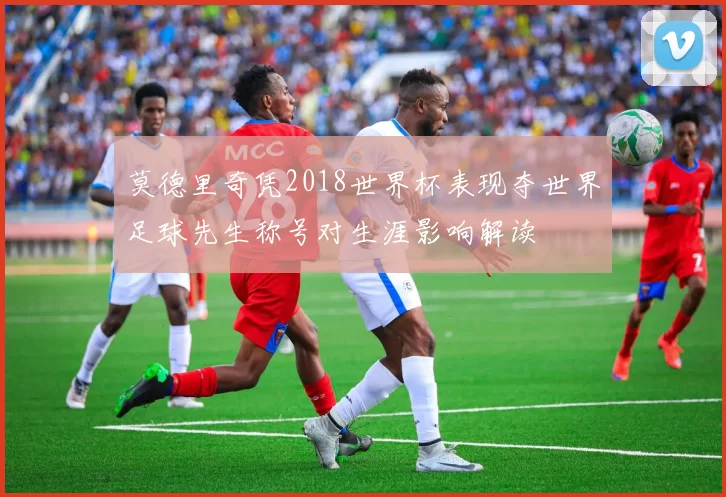 莫德里奇凭2018世界杯表现夺世界足球先生称号对生涯影响解读