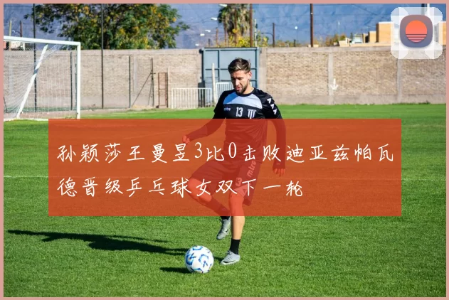 孙颖莎王曼昱3比0击败迪亚兹帕瓦德晋级乒乓球女双下一轮