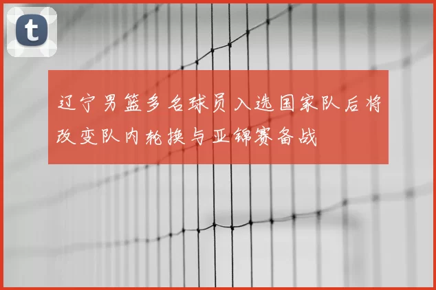 辽宁男篮多名球员入选国家队后将改变队内轮换与亚锦赛备战
