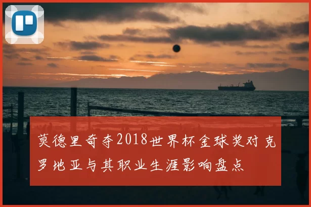 莫德里奇夺2018世界杯金球奖对克罗地亚与其职业生涯影响盘点