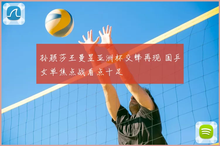 孙颖莎王曼昱亚洲杯交锋再现 国乒女单焦点战看点十足