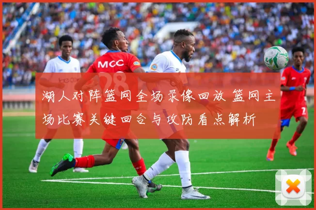 湖人对阵篮网全场录像回放 篮网主场比赛关键回合与攻防看点解析