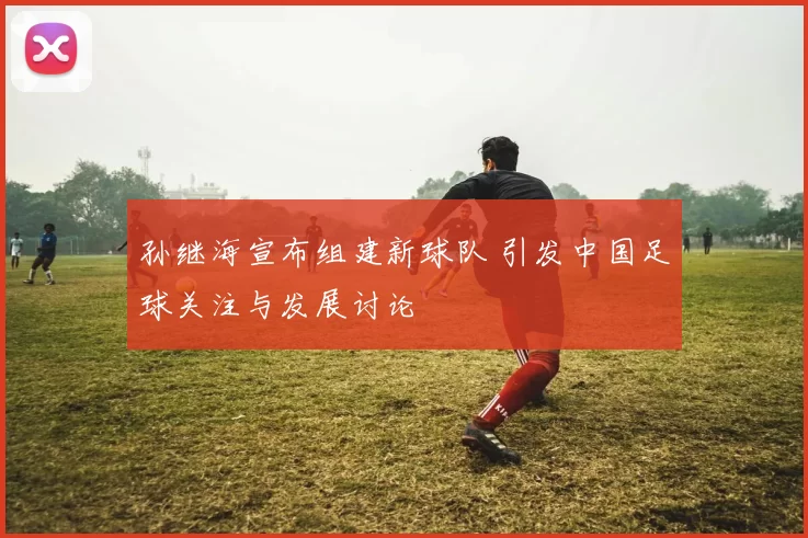 孙继海宣布组建新球队 引发中国足球关注与发展讨论