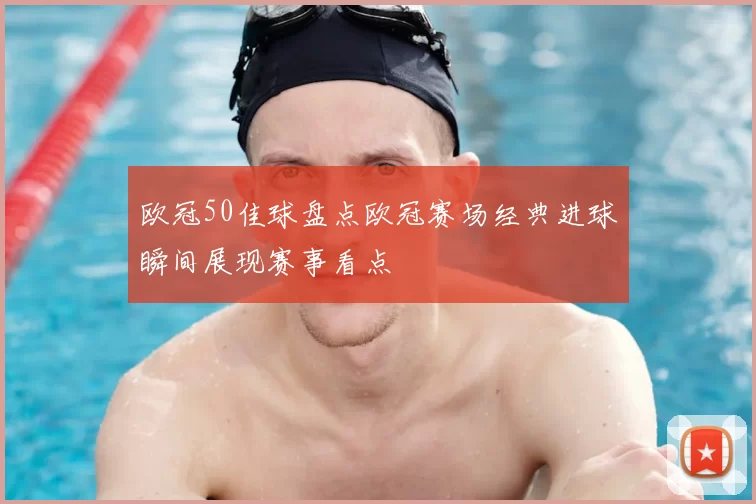 欧冠50佳球盘点欧冠赛场经典进球瞬间展现赛事看点