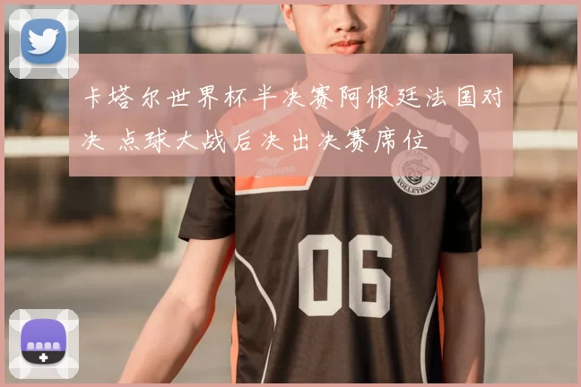 卡塔尔世界杯半决赛阿根廷法国对决 点球大战后决出决赛席位