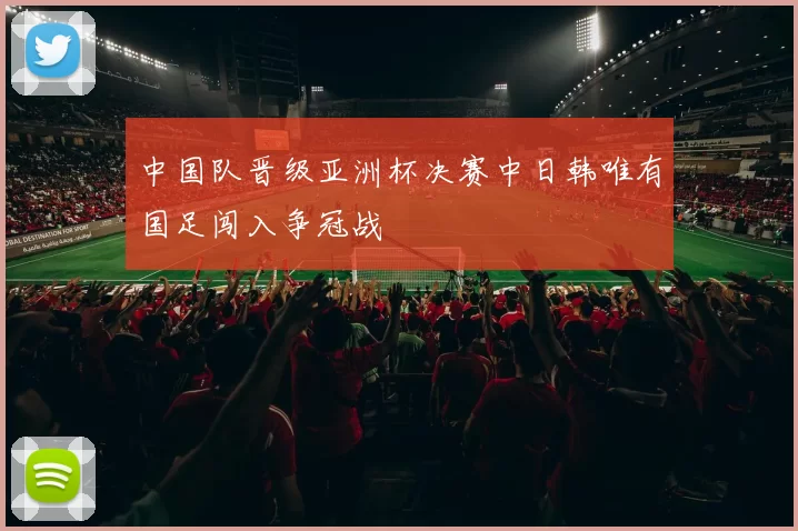中国队晋级亚洲杯决赛中日韩唯有国足闯入争冠战