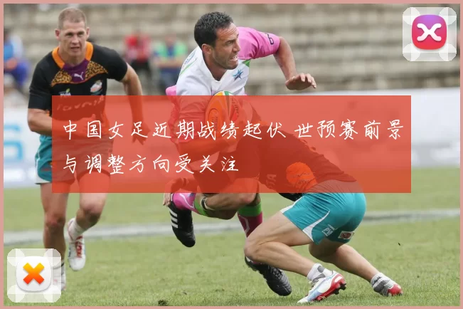 中国女足近期战绩起伏 世预赛前景与调整方向受关注