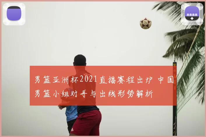 男篮亚洲杯2021直播赛程出炉 中国男篮小组对手与出线形势解析
