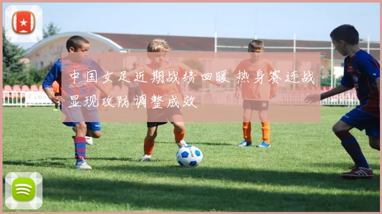 中国女足近期战绩回暖 热身赛连战显现攻防调整成效