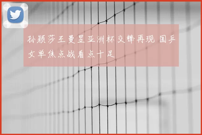 孙颖莎王曼昱亚洲杯交锋再现 国乒女单焦点战看点十足