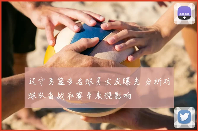 辽宁男篮多名球员女友曝光 分析对球队备战和赛季表现影响