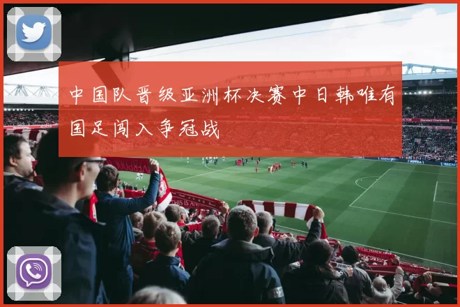 中国队晋级亚洲杯决赛中日韩唯有国足闯入争冠战