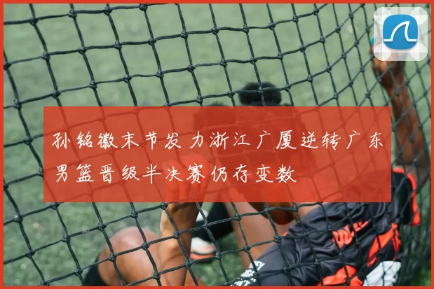孙铭徽末节发力浙江广厦逆转广东男篮晋级半决赛仍存变数