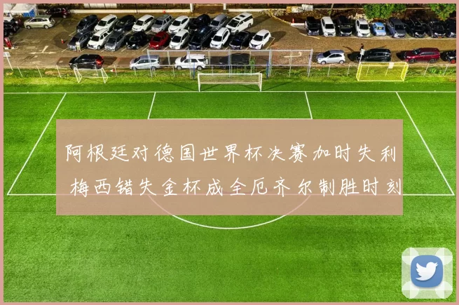 阿根廷对德国世界杯决赛加时失利 梅西错失金杯成全厄齐尔制胜时刻