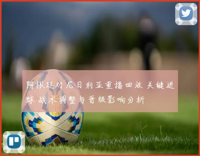 阿根廷对尼日利亚重播回放 关键进球 战术调整与晋级影响分析