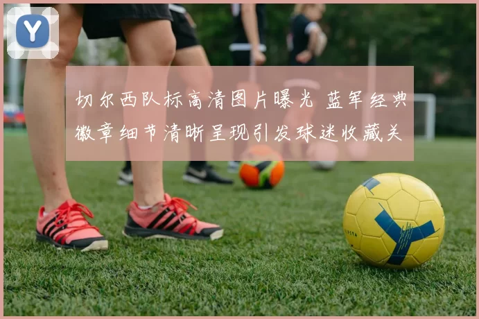 切尔西队标高清图片曝光 蓝军经典徽章细节清晰呈现引发球迷收藏关注