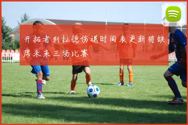 开拓者利拉德伤退时间表更新将缺席未来三场比赛