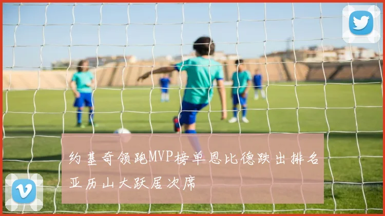 约基奇领跑MVP榜单恩比德跌出排名亚历山大跃居次席