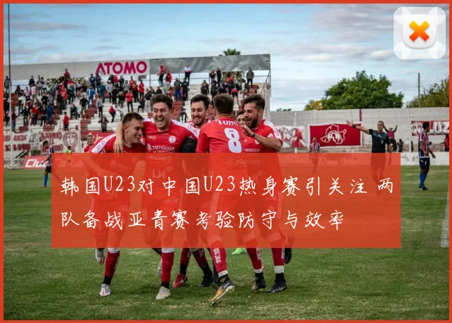 韩国U23对中国U23热身赛引关注 两队备战亚青赛考验防守与效率