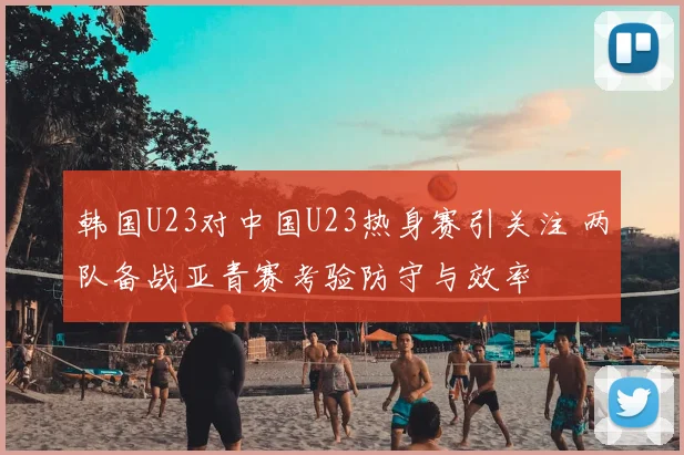 韩国U23对中国U23热身赛引关注 两队备战亚青赛考验防守与效率