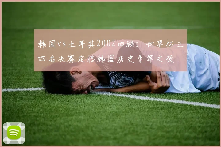韩国vs土耳其2002回顾：世界杯三四名决赛定格韩国历史季军之夜