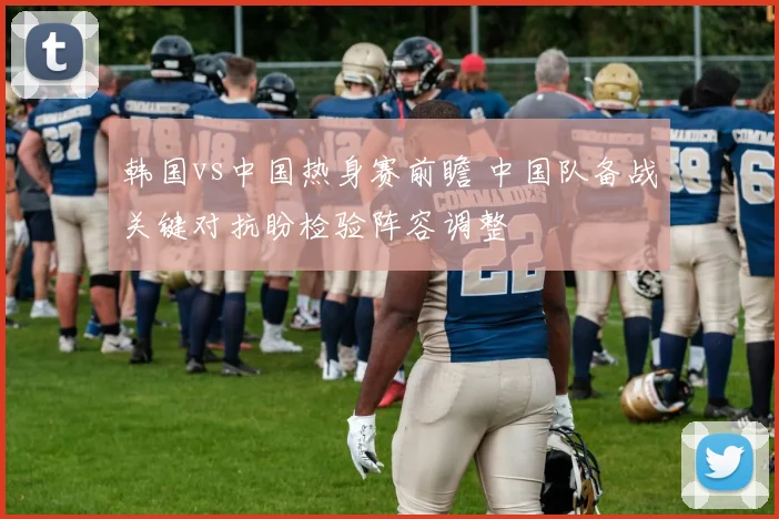 韩国vs中国热身赛前瞻 中国队备战关键对抗盼检验阵容调整