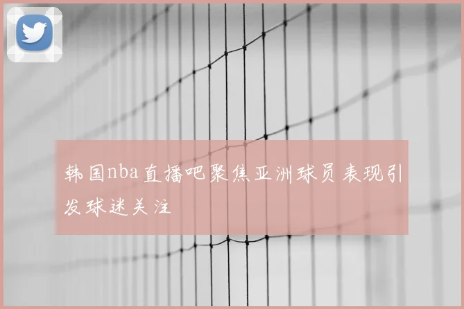 韩国nba直播吧聚焦亚洲球员表现引发球迷关注